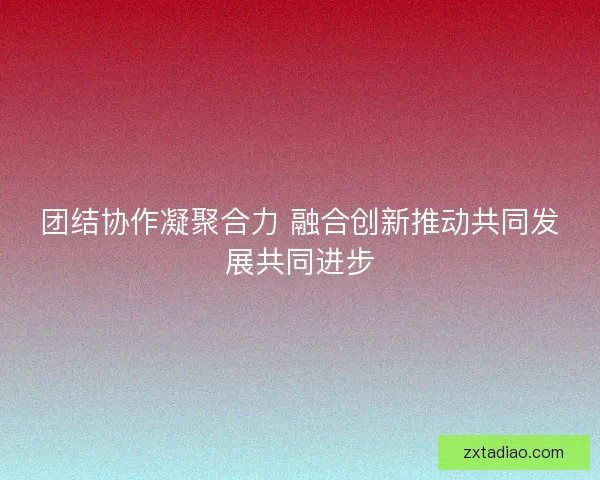 团结协作凝聚合力 融合创新推动共同发展共同进步