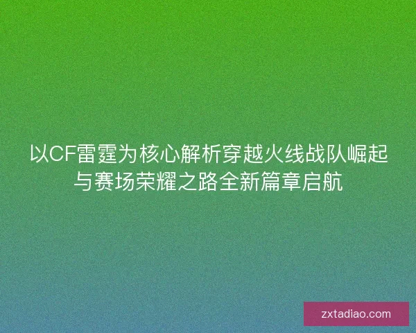 以CF雷霆为核心解析穿越火线战队崛起与赛场荣耀之路全新篇章启航