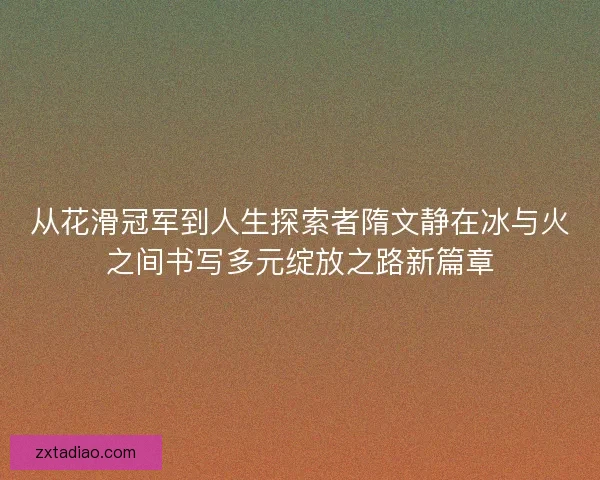 从花滑冠军到人生探索者隋文静在冰与火之间书写多元绽放之路新篇章