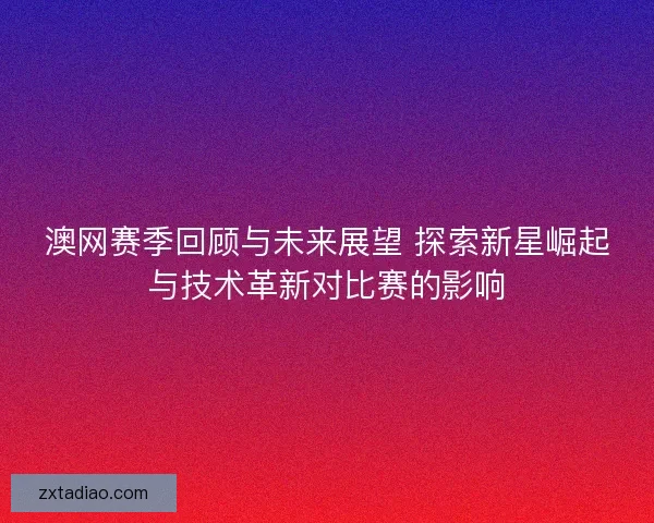 澳网赛季回顾与未来展望 探索新星崛起与技术革新对比赛的影响