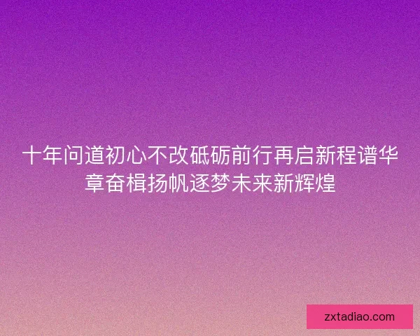 十年问道初心不改砥砺前行再启新程谱华章奋楫扬帆逐梦未来新辉煌