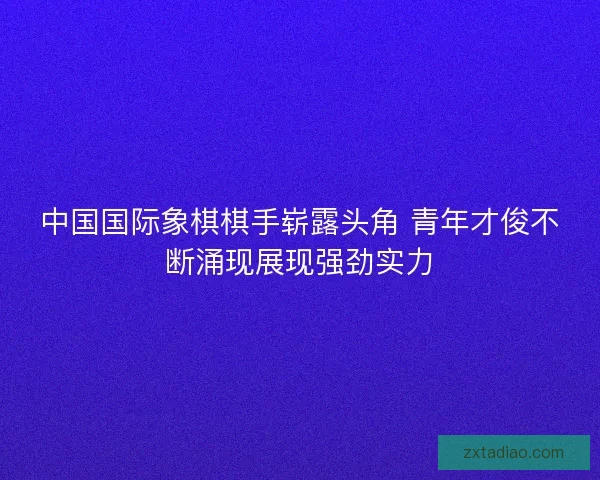 中国国际象棋棋手崭露头角 青年才俊不断涌现展现强劲实力