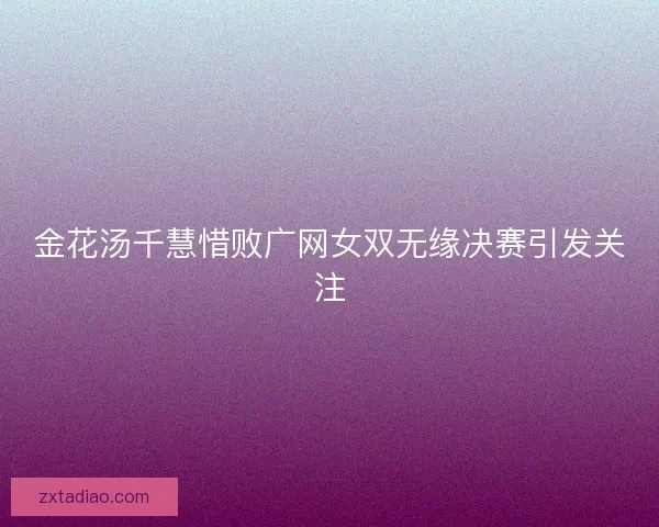 金花汤千慧惜败广网女双无缘决赛引发关注