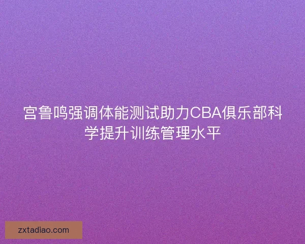 宫鲁鸣强调体能测试助力CBA俱乐部科学提升训练管理水平