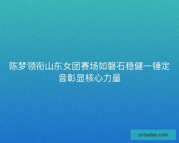 陈梦领衔山东女团赛场如磐石稳健一锤定音彰显核心力量