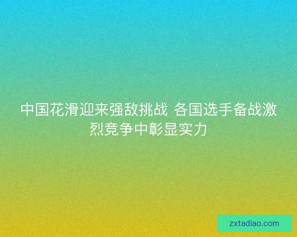中国花滑迎来强敌挑战 各国选手备战激烈竞争中彰显实力