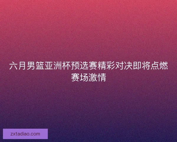 六月男篮亚洲杯预选赛精彩对决即将点燃赛场激情