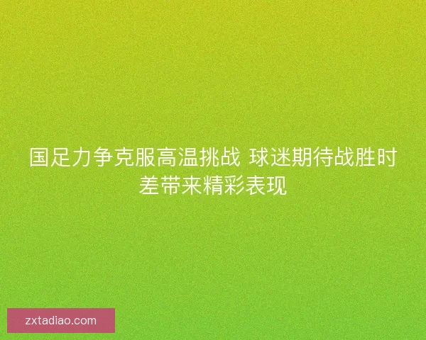 国足力争克服高温挑战 球迷期待战胜时差带来精彩表现