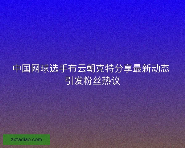 中国网球选手布云朝克特分享最新动态 引发粉丝热议 中国网球选手布云朝克特分享最新动态 引发粉丝热议
