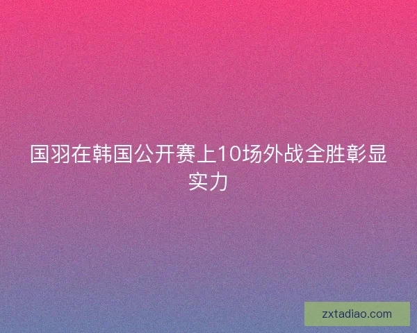 国羽在韩国公开赛上10场外战全胜彰显实力 国羽在韩国公开赛上10场外战全胜彰显实力